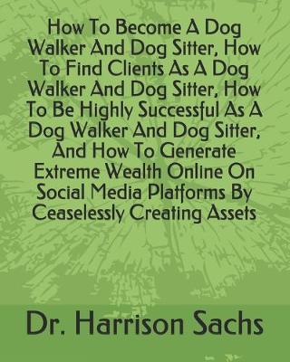 Book cover for How To Become A Dog Walker And Dog Sitter, How To Find Clients As A Dog Walker And Dog Sitter, How To Be Highly Successful As A Dog Walker And Dog Sitter, And How To Generate Extreme Wealth Online On Social Media Platforms By Ceaselessly Creating Assets