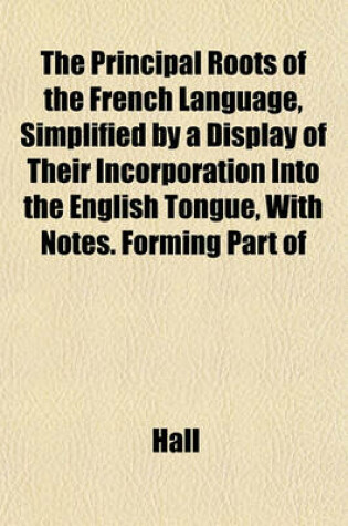 Cover of The Principal Roots of the French Language, Simplified by a Display of Their Incorporation Into the English Tongue, with Notes. Forming Part of