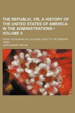 Cover of The Republic, Or, a History of the United States of America in the Administrations (Volume 5); From the Monarchic Colonial Days to the Present Times