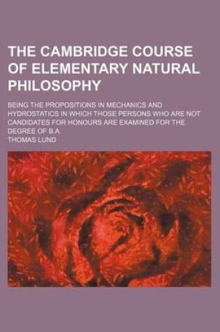 Cover of The Cambridge Course of Elementary Natural Philosophy; Being the Propositions in Mechanics and Hydrostatics in Which Those Persons Who Are Not Candidates for Honours Are Examined for the Degree of B.A.