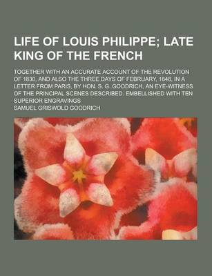 Book cover for Life of Louis Philippe; Together with an Accurate Account of the Revolution of 1830, and Also the Three Days of February, 1848, in a Letter from Paris