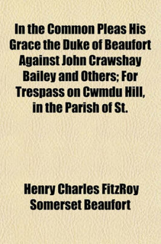 Cover of In the Common Pleas His Grace the Duke of Beaufort Against John Crawshay Bailey and Others; For Trespass on Cwmdu Hill, in the Parish of St. Michael Cwmdu, Breconshire, Report of the Trial Before Mr. Justice Mellor and a Special Jury, at Brecon, on the 2s