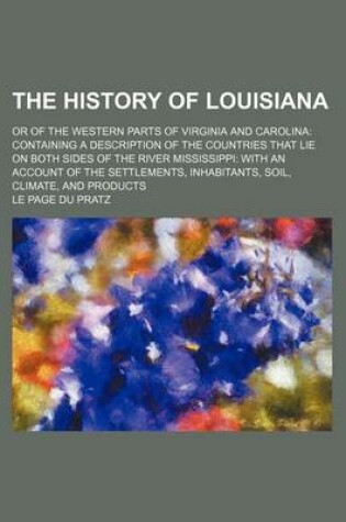 Cover of The History of Louisiana; Or of the Western Parts of Virginia and Carolina Containing a Description of the Countries That Lie on Both Sides of the River Mississippi with an Account of the Settlements, Inhabitants, Soil, Climate, and Products