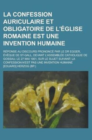 Cover of La Confession Auriculaire Et Obligatoire de L'Eglise Romaine Est Une Invention Humaine; Reponse Au Discours Prononce Par Le Dr Egger, Eveque de St-Gall, Devant L'Assemblee Catholique de Gossau, Le 27 Mai 1901, Sur Le Sujet Suivant