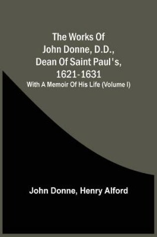 Cover of The Works Of John Donne, D.D., Dean Of Saint Paul'S, 1621-1631; With A Memoir Of His Life (Volume I)