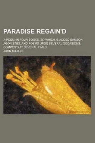 Cover of Paradise Regain'd; A Poem. in Four Books. to Which Is Added Samson Agonistes. and Poems Upon Several Occasions. Compos'd at Several Times