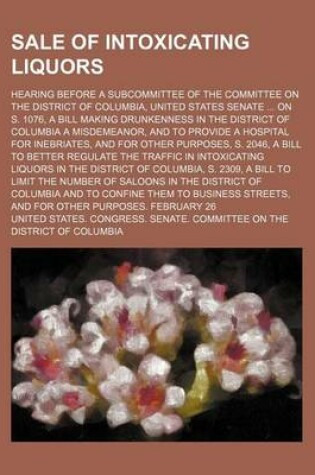 Cover of Sale of Intoxicating Liquors; Hearing Before a Subcommittee of the Committee on the District of Columbia, United States Senate on S. 1076, a Bill Making Drunkenness in the District of Columbia a Misdemeanor, and to Provide a Hospital for