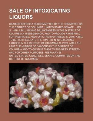 Book cover for Sale of Intoxicating Liquors; Hearing Before a Subcommittee of the Committee on the District of Columbia, United States Senate on S. 1076, a Bill Making Drunkenness in the District of Columbia a Misdemeanor, and to Provide a Hospital for