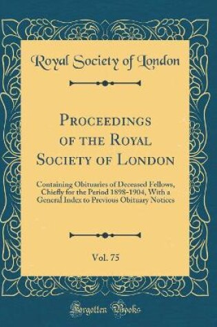 Cover of Proceedings of the Royal Society of London, Vol. 75: Containing Obituaries of Deceased Fellows, Chiefly for the Period 1898-1904, With a General Index to Previous Obituary Notices (Classic Reprint)