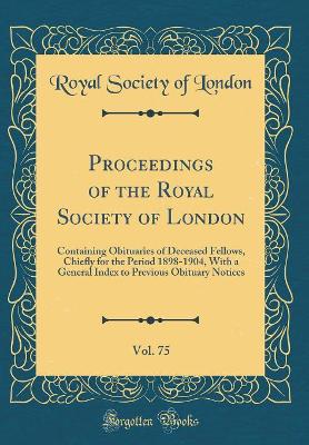 Book cover for Proceedings of the Royal Society of London, Vol. 75: Containing Obituaries of Deceased Fellows, Chiefly for the Period 1898-1904, With a General Index to Previous Obituary Notices (Classic Reprint)