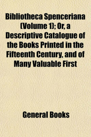 Cover of Bibliotheca Spenceriana (Volume 1); Or, a Descriptive Catalogue of the Books Printed in the Fifteenth Century, and of Many Valuable First Editions, in the Library of George John Earl Spencer