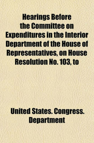 Cover of Hearings Before the Committee on Expenditures in the Interior Department of the House of Representatives, on House Resolution No. 103, to