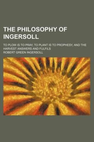 Cover of The Philosophy of Ingersoll; To Plow Is to Pray, to Plant Is to Prophesy, and the Harvest Answers and Fulfils