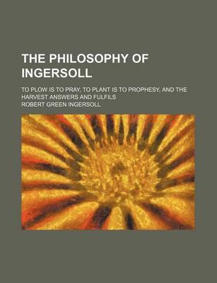 Book cover for The Philosophy of Ingersoll; To Plow Is to Pray, to Plant Is to Prophesy, and the Harvest Answers and Fulfils