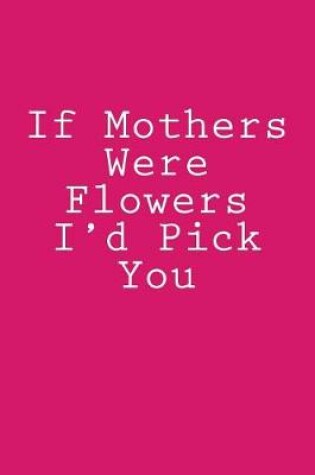 Cover of If Mothers Were Flowers I'd Pick You