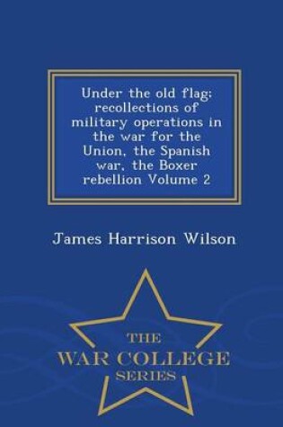 Cover of Under the Old Flag; Recollections of Military Operations in the War for the Union, the Spanish War, the Boxer Rebellion Volume 2 - War College Series