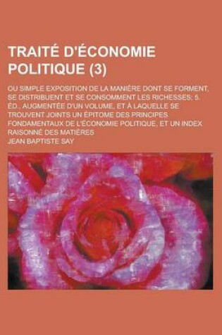 Cover of Traite D'Economie Politique; Ou Simple Exposition de La Maniere Dont Se Forment, Se Distribuent Et Se Consomment Les Richesses; 5. Ed., Augmentee D'Un Volume, Et a Laquelle Se Trouvent Joints Un Epitome Des Principes Fondamentaux (3)