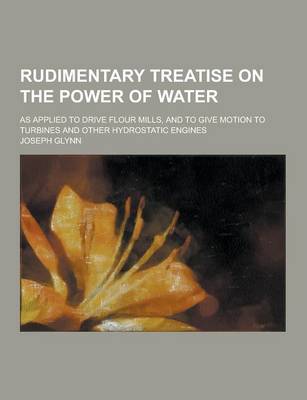 Cover of Rudimentary Treatise on the Power of Water; As Applied to Drive Flour Mills, and to Give Motion to Turbines and Other Hydrostatic Engines
