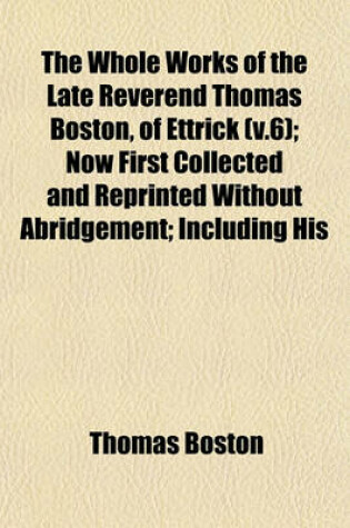 Cover of The Whole Works of the Late Reverend Thomas Boston, of Ettrick (V.6); Now First Collected and Reprinted Without Abridgement; Including His