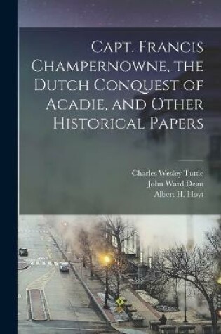 Cover of Capt. Francis Champernowne, the Dutch Conquest of Acadie, and Other Historical Papers [microform]