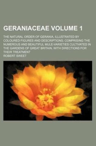 Cover of Geraniaceae Volume 1; The Natural Order of Gerania, Illustrated by Coloured Figures and Descriptions Comprising the Numerous and Beautiful Mule-Varieties Cultivated in the Gardens of Great Britain, with Directions for Their Treatment