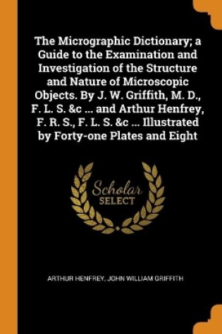 Cover of The Micrographic Dictionary; a Guide to the Examination and Investigation of the Structure and Nature of Microscopic Objects. By J. W. Griffith, M. D., F. L. S. &c ... and Arthur Henfrey, F. R. S., F. L. S. &c ... Illustrated by Forty-one Plates and Eight