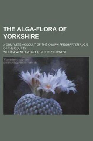 Cover of The Alga-Flora of Yorkshire; A Complete Account of the Known Freshwater Algae of the County