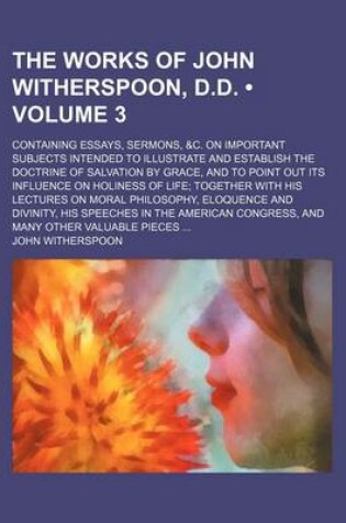 Cover of The Works of John Witherspoon, D.D. (Volume 3); Containing Essays, Sermons, &C. on Important Subjects Intended to Illustrate and Establish the Doctrine of Salvation by Grace, and to Point Out Its Influence on Holiness of Life Together with His Lectures on