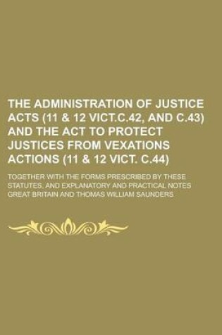 Cover of The Administration of Justice Acts (11 & 12 Vict.C.42, and C.43) and the ACT to Protect Justices from Vexations Actions (11 & 12 Vict. C.44); Together with the Forms Prescribed by These Statutes, and Explanatory and Practical Notes