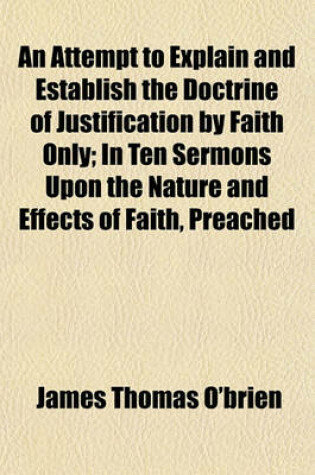 Cover of An Attempt to Explain and Establish the Doctrine of Justification by Faith Only; In Ten Sermons Upon the Nature and Effects of Faith, Preached