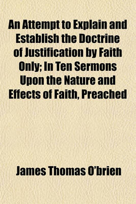 Book cover for An Attempt to Explain and Establish the Doctrine of Justification by Faith Only; In Ten Sermons Upon the Nature and Effects of Faith, Preached