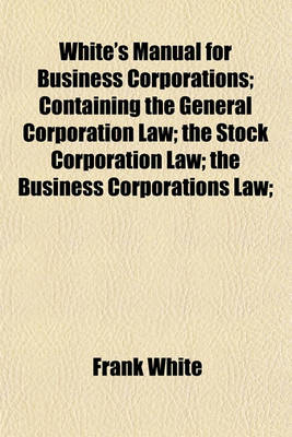 Book cover for White's Manual for Business Corporations; Containing the General Corporation Law; The Stock Corporation Law; The Business Corporations Law;