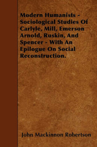 Cover of Modern Humanists - Sociological Studies Of Carlyle, Mill, Emerson Arnold, Ruskin, And Spencer - With An Epilogue On Social Reconstruction.