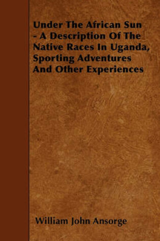 Cover of Under The African Sun - A Description Of The Native Races In Uganda, Sporting Adventures And Other Experiences