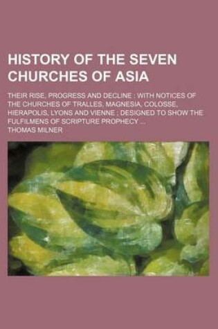 Cover of History of the Seven Churches of Asia; Their Rise, Progress and Decline with Notices of the Churches of Tralles, Magnesia, Colosse, Hierapolis, Lyons and Vienne Designed to Show the Fulfilmens of Scripture Prophecy