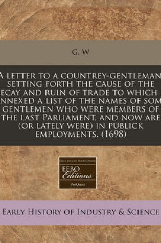 Cover of A Letter to a Countrey-Gentleman, Setting Forth the Cause of the Decay and Ruin of Trade to Which Is Annexed a List of the Names of Some Gentlemen Who Were Members of the Last Parliament, and Now Are (or Lately Were) in Publick Employments. (1698)