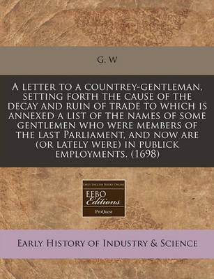 Book cover for A Letter to a Countrey-Gentleman, Setting Forth the Cause of the Decay and Ruin of Trade to Which Is Annexed a List of the Names of Some Gentlemen Who Were Members of the Last Parliament, and Now Are (or Lately Were) in Publick Employments. (1698)
