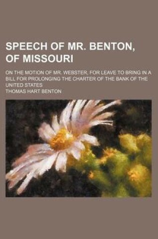 Cover of Speech of Mr. Benton, of Missouri; On the Motion of Mr. Webster, for Leave to Bring in a Bill for Prolonging the Charter of the Bank of the United Sta