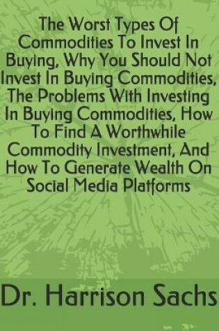 Cover of The Worst Types Of Commodities To Invest In Buying, Why You Should Not Invest In Buying Commodities, The Problems With Investing In Buying Commodities, How To Find A Worthwhile Commodity Investment, And How To Generate Wealth On Social Media Platforms