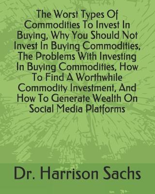 Book cover for The Worst Types Of Commodities To Invest In Buying, Why You Should Not Invest In Buying Commodities, The Problems With Investing In Buying Commodities, How To Find A Worthwhile Commodity Investment, And How To Generate Wealth On Social Media Platforms