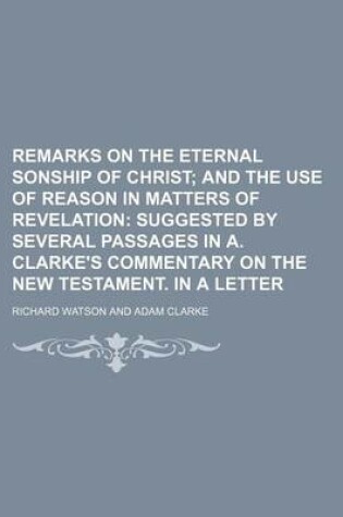 Cover of Remarks on the Eternal Sonship of Christ; And the Use of Reason in Matters of Revelation Suggested by Several Passages in A. Clarke's Commentary on the New Testament. in a Letter