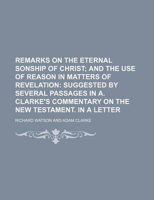 Book cover for Remarks on the Eternal Sonship of Christ; And the Use of Reason in Matters of Revelation Suggested by Several Passages in A. Clarke's Commentary on the New Testament. in a Letter