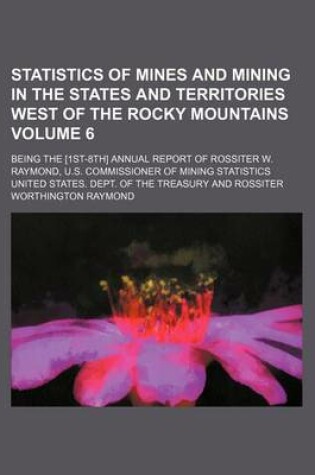 Cover of Statistics of Mines and Mining in the States and Territories West of the Rocky Mountains Volume 6; Being the [1st-8th] Annual Report of Rossiter W. Raymond, U.S. Commissioner of Mining Statistics