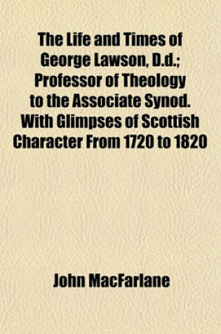 Cover of The Life and Times of George Lawson, D.D.; Professor of Theology to the Associate Synod. with Glimpses of Scottish Character from 1720 to 1820