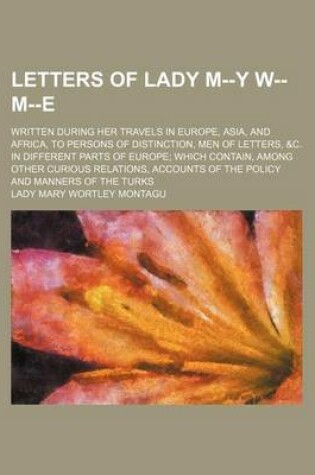 Cover of Letters of Lady M--Y W-- M--E; Written During Her Travels in Europe, Asia, and Africa, to Persons of Distinction, Men of Letters, &C. in Different Parts of Europe Which Contain, Among Other Curious Relations, Accounts of the Policy and Manners of the Turk