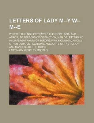 Book cover for Letters of Lady M--Y W-- M--E; Written During Her Travels in Europe, Asia, and Africa, to Persons of Distinction, Men of Letters, &C. in Different Parts of Europe Which Contain, Among Other Curious Relations, Accounts of the Policy and Manners of the Turk