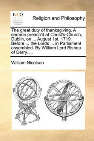 Cover of The Great Duty of Thanksgiving. a Sermon Preach'd at Christ's-Church, Dublin, on ... August 1st. 1719. Before ... the Lords ... in Parliament Assembled. by William Lord Bishop of Derry. ...