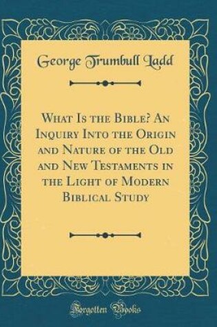 Cover of What Is the Bible? an Inquiry Into the Origin and Nature of the Old and New Testaments in the Light of Modern Biblical Study (Classic Reprint)