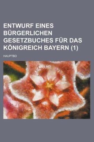 Cover of Entwurf Eines Burgerlichen Gesetzbuches Fur Das Konigreich Bayern (1 ); Hauptbd