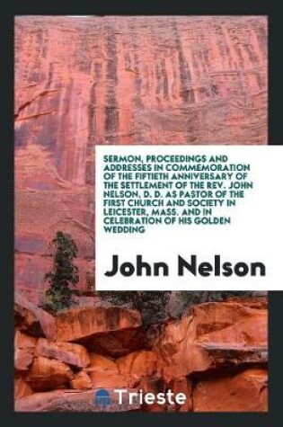 Cover of Sermon, Proceedings and Addresses in Commemoration of the Fiftieth Anniversary of the Settlement of the Rev. John Nelson, D. D. as Pastor of the First Church and Society in Leicester, Mass. and in Celebration of His Golden Wedding